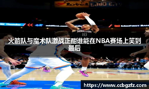 火箭队与魔术队激战正酣谁能在NBA赛场上笑到最后